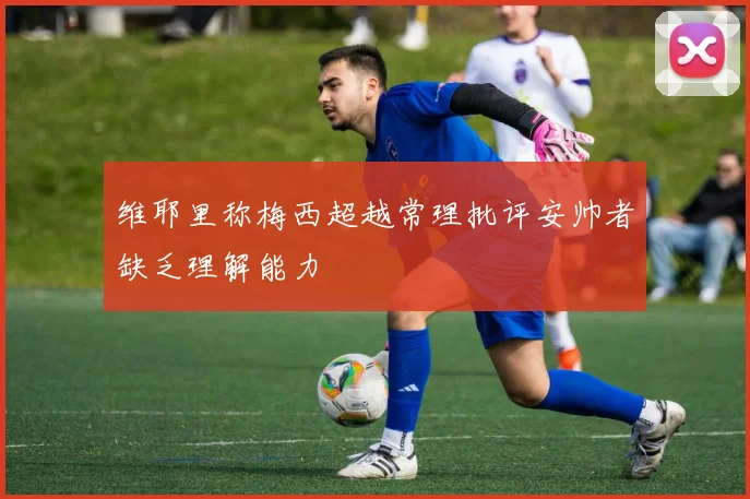 维耶里称梅西超越常理批评安帅者缺乏理解能力