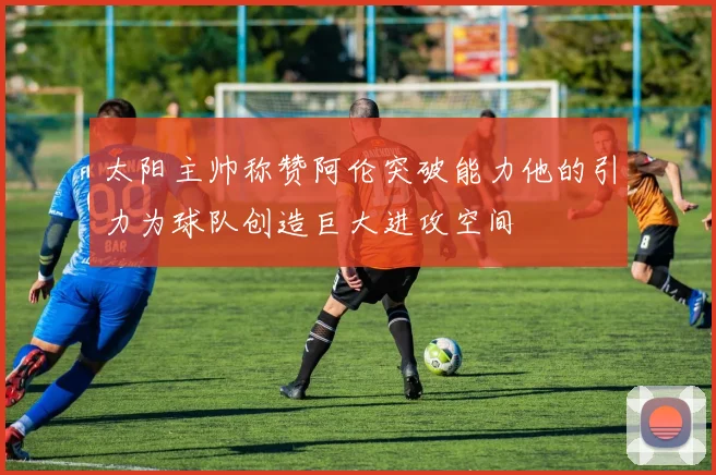 太阳主帅称赞阿伦突破能力他的引力为球队创造巨大进攻空间