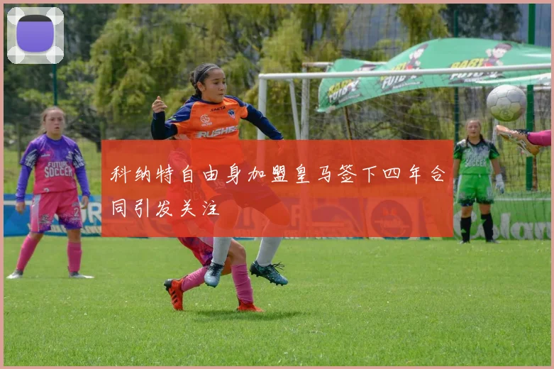 科纳特自由身加盟皇马签下四年合同引发关注