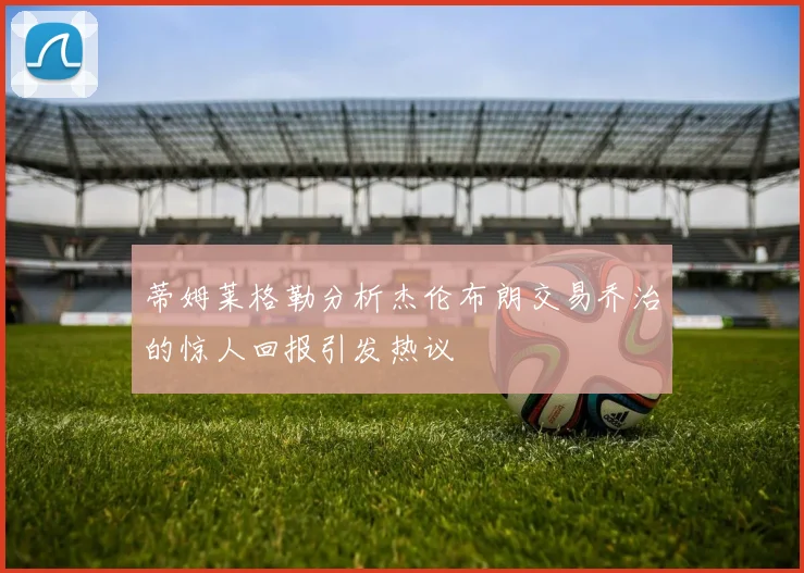 蒂姆莱格勒分析杰伦布朗交易乔治的惊人回报引发热议