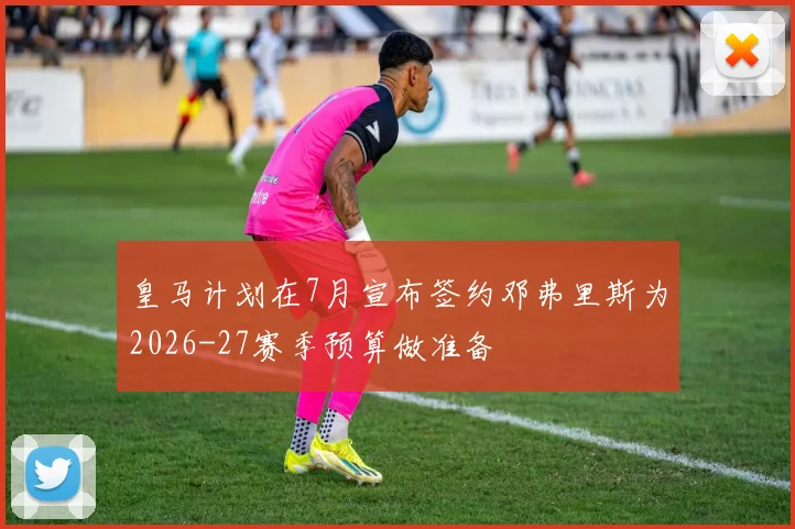 皇马计划在7月宣布签约邓弗里斯为2026-27赛季预算做准备