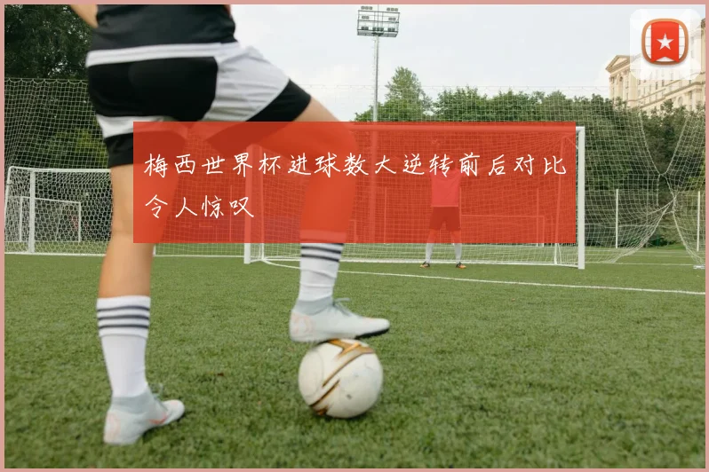 梅西世界杯进球数大逆转前后对比令人惊叹