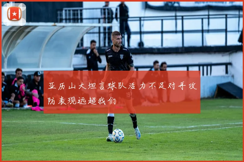亚历山大坦言球队活力不足对手攻防表现远超我们