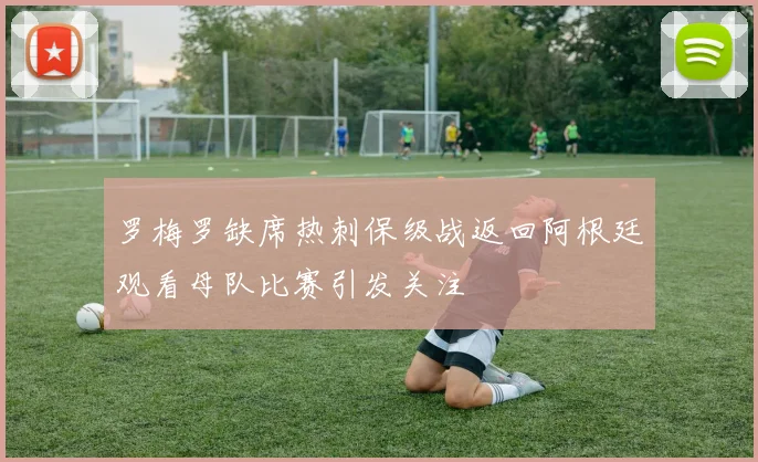 罗梅罗缺席热刺保级战返回阿根廷观看母队比赛引发关注