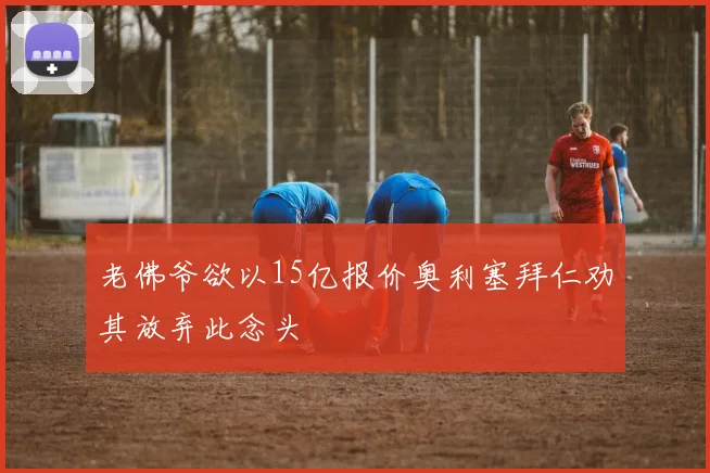 老佛爷欲以15亿报价奥利塞拜仁劝其放弃此念头