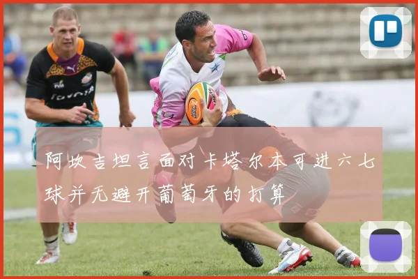 阿坎吉坦言面对卡塔尔本可进六七球并无避开葡萄牙的打算
