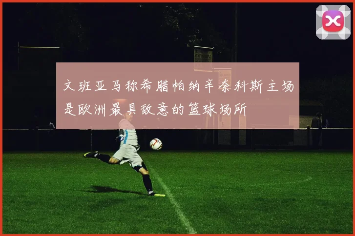 文班亚马称希腊帕纳辛奈科斯主场是欧洲最具敌意的篮球场所