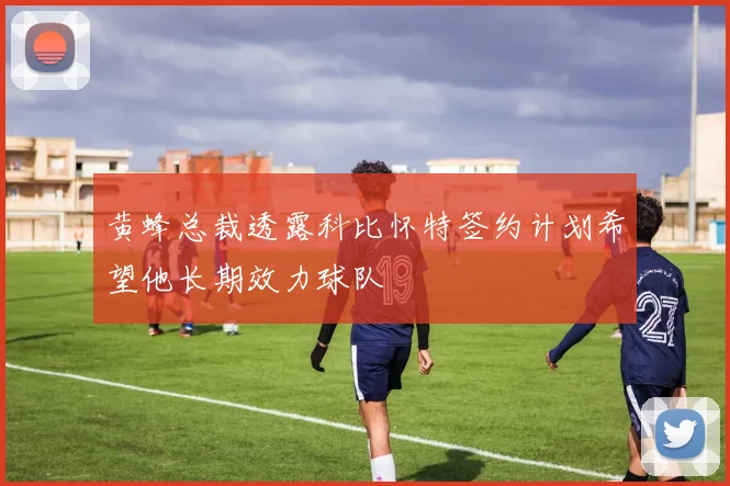 黄蜂总裁透露科比怀特签约计划希望他长期效力球队