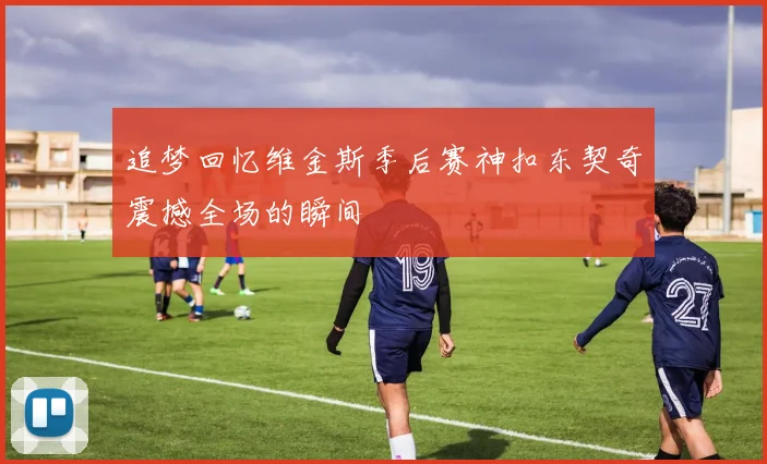 追梦回忆维金斯季后赛神扣东契奇震撼全场的瞬间