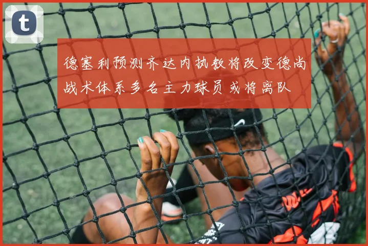 德塞利预测齐达内执教将改变德尚战术体系多名主力球员或将离队
