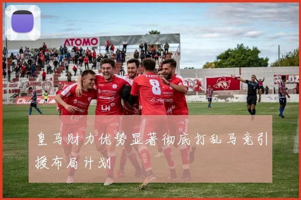 皇马财力优势显著彻底打乱马竞引援布局计划